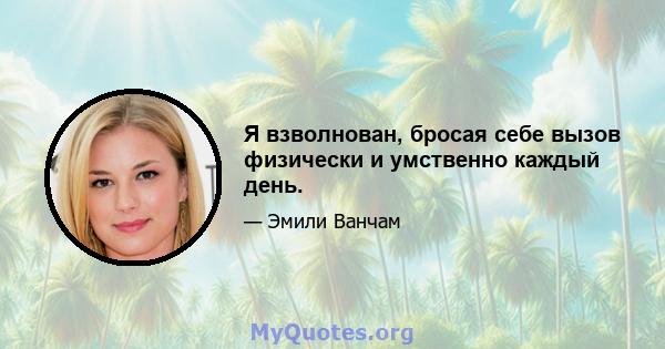 Я взволнован, бросая себе вызов физически и умственно каждый день.