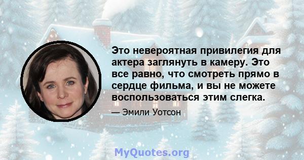 Это невероятная привилегия для актера заглянуть в камеру. Это все равно, что смотреть прямо в сердце фильма, и вы не можете воспользоваться этим слегка.