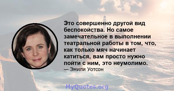 Это совершенно другой вид беспокойства. Но самое замечательное в выполнении театральной работы в том, что, как только мяч начинает катиться, вам просто нужно пойти с ним, это неумолимо.