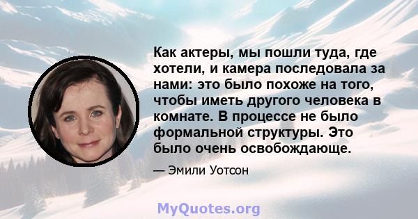 Как актеры, мы пошли туда, где хотели, и камера последовала за нами: это было похоже на того, чтобы иметь другого человека в комнате. В процессе не было формальной структуры. Это было очень освобождающе.