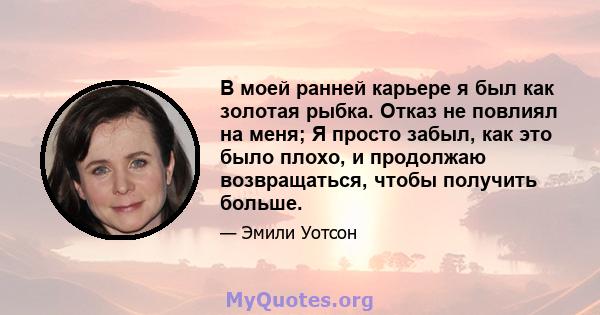 В моей ранней карьере я был как золотая рыбка. Отказ не повлиял на меня; Я просто забыл, как это было плохо, и продолжаю возвращаться, чтобы получить больше.