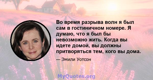 Во время разрыва волн я был сам в гостиничном номере. Я думаю, что я был бы невозможно жить. Когда вы идете домой, вы должны притворяться тем, кого вы дома.