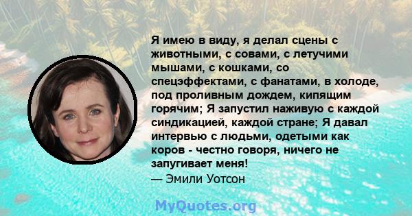 Я имею в виду, я делал сцены с животными, с совами, с летучими мышами, с кошками, со спецэффектами, с фанатами, в холоде, под проливным дождем, кипящим горячим; Я запустил наживую с каждой синдикацией, каждой стране; Я