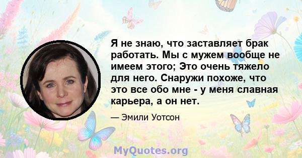 Я не знаю, что заставляет брак работать. Мы с мужем вообще не имеем этого; Это очень тяжело для него. Снаружи похоже, что это все обо мне - у меня славная карьера, а он нет.