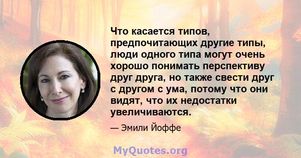 Что касается типов, предпочитающих другие типы, люди одного типа могут очень хорошо понимать перспективу друг друга, но также свести друг с другом с ума, потому что они видят, что их недостатки увеличиваются.