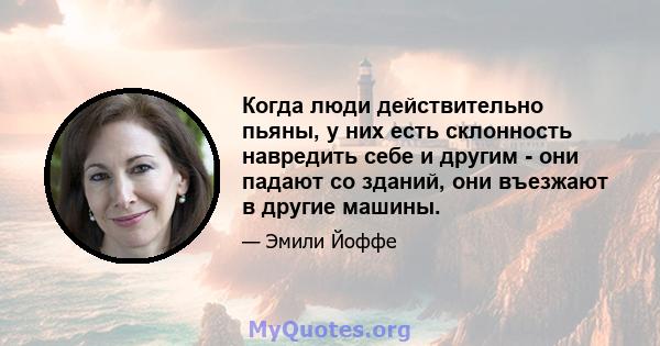 Когда люди действительно пьяны, у них есть склонность навредить себе и другим - они падают со зданий, они въезжают в другие машины.