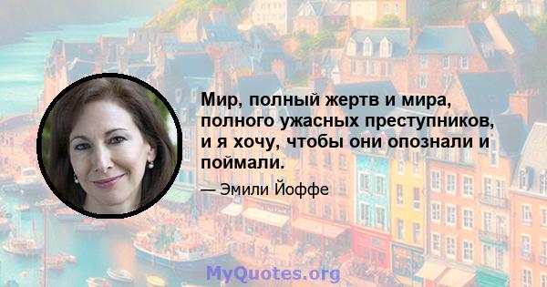 Мир, полный жертв и мира, полного ужасных преступников, и я хочу, чтобы они опознали и поймали.