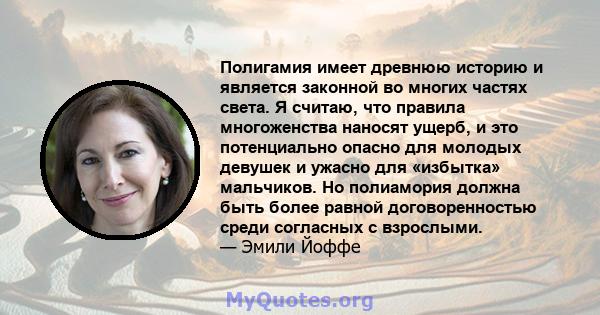 Полигамия имеет древнюю историю и является законной во многих частях света. Я считаю, что правила многоженства наносят ущерб, и это потенциально опасно для молодых девушек и ужасно для «избытка» мальчиков. Но полиамория 