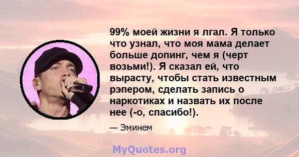 99% моей жизни я лгал. Я только что узнал, что моя мама делает больше допинг, чем я (черт возьми!). Я сказал ей, что вырасту, чтобы стать известным рэпером, сделать запись о наркотиках и назвать их после нее (-о,