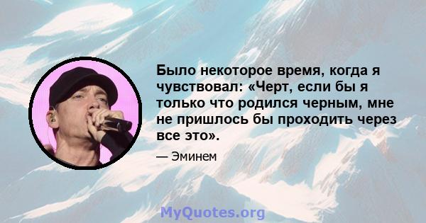 Было некоторое время, когда я чувствовал: «Черт, если бы я только что родился черным, мне не пришлось бы проходить через все это».