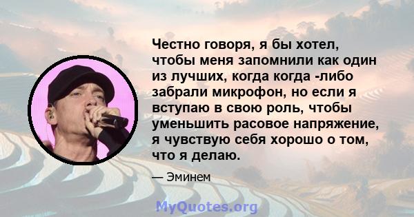 Честно говоря, я бы хотел, чтобы меня запомнили как один из лучших, когда когда -либо забрали микрофон, но если я вступаю в свою роль, чтобы уменьшить расовое напряжение, я чувствую себя хорошо о том, что я делаю.