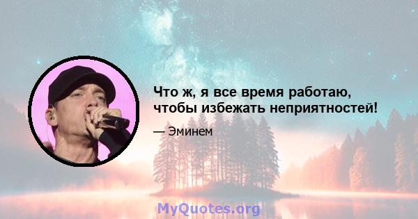 Что ж, я все время работаю, чтобы избежать неприятностей!