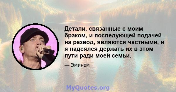 Детали, связанные с моим браком, и последующей подачей на развод, являются частными, и я надеялся держать их в этом пути ради моей семьи.