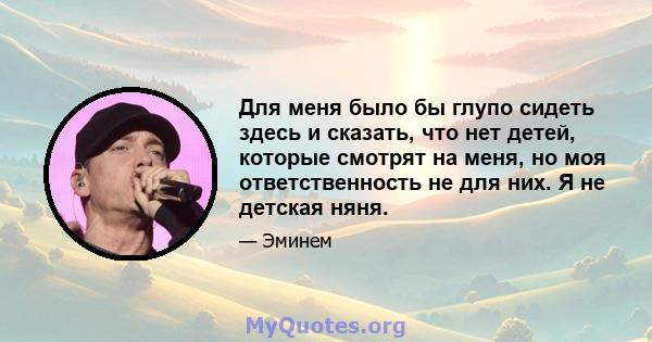 Для меня было бы глупо сидеть здесь и сказать, что нет детей, которые смотрят на меня, но моя ответственность не для них. Я не детская няня.