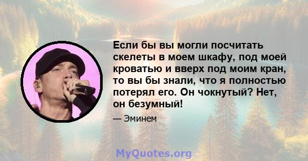 Если бы вы могли посчитать скелеты в моем шкафу, под моей кроватью и вверх под моим кран, то вы бы знали, что я полностью потерял его. Он чокнутый? Нет, он безумный!