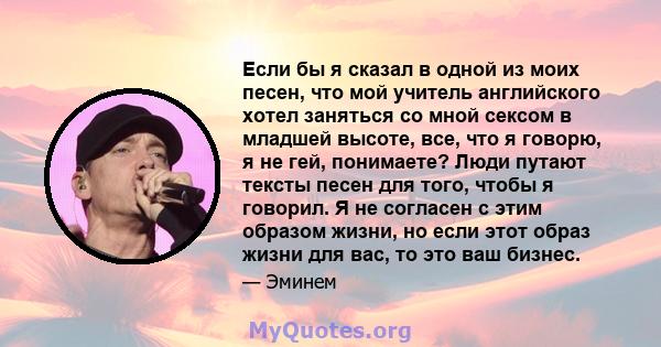 Если бы я сказал в одной из моих песен, что мой учитель английского хотел заняться со мной сексом в младшей высоте, все, что я говорю, я не гей, понимаете? Люди путают тексты песен для того, чтобы я говорил. Я не