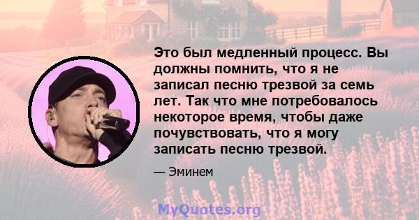 Это был медленный процесс. Вы должны помнить, что я не записал песню трезвой за семь лет. Так что мне потребовалось некоторое время, чтобы даже почувствовать, что я могу записать песню трезвой.