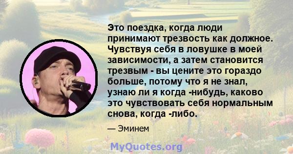 Это поездка, когда люди принимают трезвость как должное. Чувствуя себя в ловушке в моей зависимости, а затем становится трезвым - вы цените это гораздо больше, потому что я не знал, узнаю ли я когда -нибудь, каково это