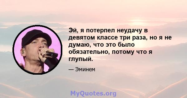 Эй, я потерпел неудачу в девятом классе три раза, но я не думаю, что это было обязательно, потому что я глупый.