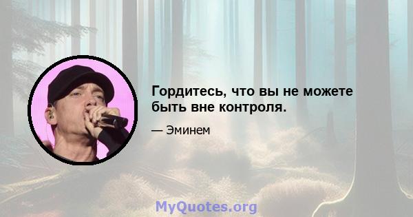 Гордитесь, что вы не можете быть вне контроля.