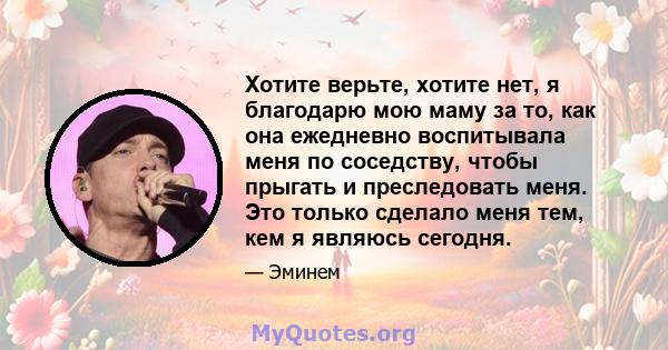 Хотите верьте, хотите нет, я благодарю мою маму за то, как она ежедневно воспитывала меня по соседству, чтобы прыгать и преследовать меня. Это только сделало меня тем, кем я являюсь сегодня.