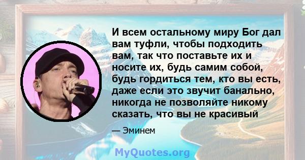 И всем остальному миру Бог дал вам туфли, чтобы подходить вам, так что поставьте их и носите их, будь самим собой, будь гордиться тем, кто вы есть, даже если это звучит банально, никогда не позволяйте никому сказать,