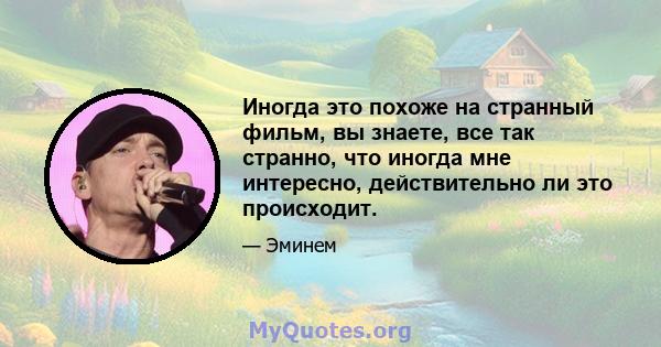 Иногда это похоже на странный фильм, вы знаете, все так странно, что иногда мне интересно, действительно ли это происходит.