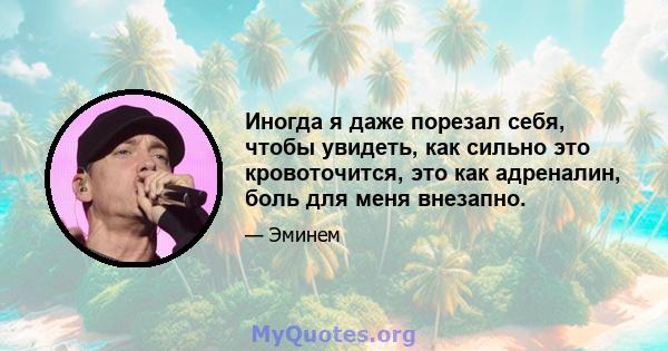 Иногда я даже порезал себя, чтобы увидеть, как сильно это кровоточится, это как адреналин, боль для меня внезапно.