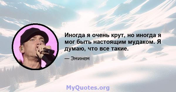 Иногда я очень крут, но иногда я мог быть настоящим мудаком. Я думаю, что все такие.