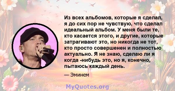 Из всех альбомов, которые я сделал, я до сих пор не чувствую, что сделал идеальный альбом. У меня были те, кто касается этого, и другие, которые затрагивают это, но никогда не тот, кто просто совершенен и полностью