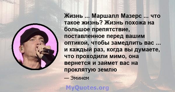 Жизнь ... Маршалл Мазерс ... что такое жизнь? Жизнь похожа на большое препятствие, поставленное перед вашим оптикой, чтобы замедлить вас ... и каждый раз, когда вы думаете, что проходили мимо, она вернется и займет вас