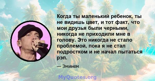 Когда ты маленький ребенок, ты не видишь цвет, и тот факт, что мои друзья были черными, никогда не приходили мне в голову. Это никогда не стало проблемой, пока я не стал подростком и не начал пытаться рэп.