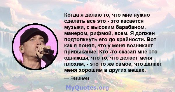 Когда я делаю то, что мне нужно сделать все это - это касается музыки, с высоким барабаном, манером, рифмой, всем. Я должен подтолкнуть его до крайности. Вот как я понял, что у меня возникает привыкание. Кто -то сказал