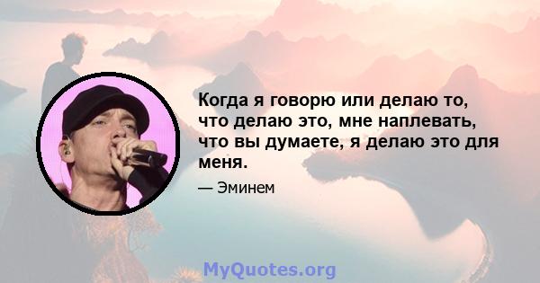 Когда я говорю или делаю то, что делаю это, мне наплевать, что вы думаете, я делаю это для меня.