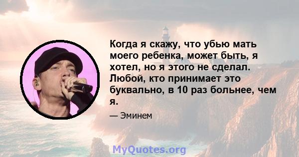 Когда я скажу, что убью мать моего ребенка, может быть, я хотел, но я этого не сделал. Любой, кто принимает это буквально, в 10 раз больнее, чем я.