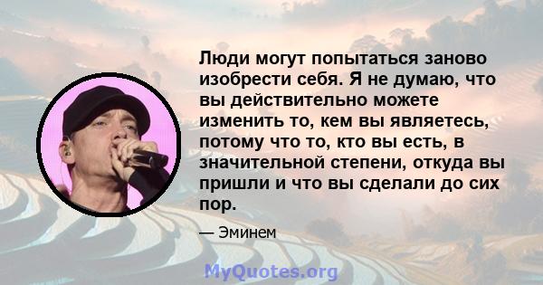 Люди могут попытаться заново изобрести себя. Я не думаю, что вы действительно можете изменить то, кем вы являетесь, потому что то, кто вы есть, в значительной степени, откуда вы пришли и что вы сделали до сих пор.