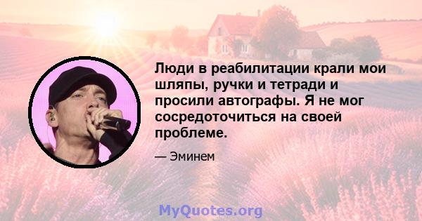 Люди в реабилитации крали мои шляпы, ручки и тетради и просили автографы. Я не мог сосредоточиться на своей проблеме.