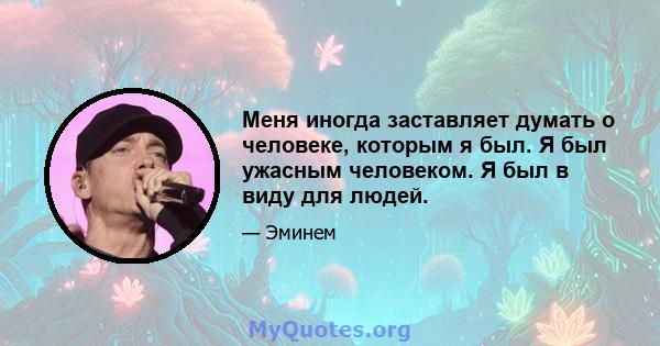 Меня иногда заставляет думать о человеке, которым я был. Я был ужасным человеком. Я был в виду для людей.