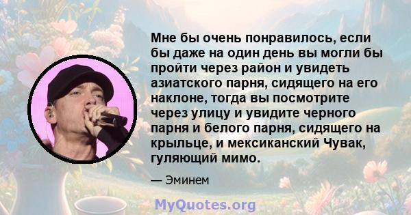 Мне бы очень понравилось, если бы даже на один день вы могли бы пройти через район и увидеть азиатского парня, сидящего на его наклоне, тогда вы посмотрите через улицу и увидите черного парня и белого парня, сидящего на 