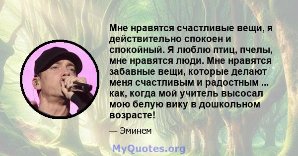 Мне нравятся счастливые вещи, я действительно спокоен и спокойный. Я люблю птиц, пчелы, мне нравятся люди. Мне нравятся забавные вещи, которые делают меня счастливым и радостным ... как, когда мой учитель высосал мою