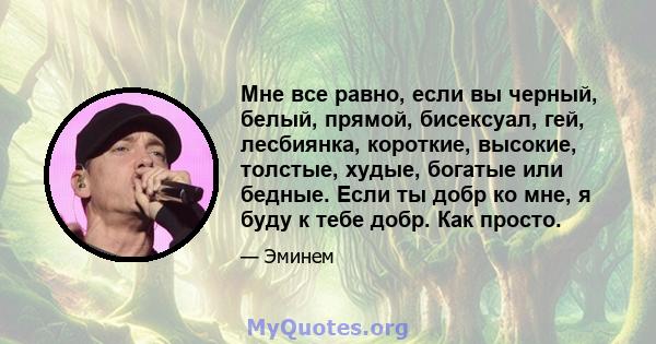 Мне все равно, если вы черный, белый, прямой, бисексуал, гей, лесбиянка, короткие, высокие, толстые, худые, богатые или бедные. Если ты добр ко мне, я буду к тебе добр. Как просто.