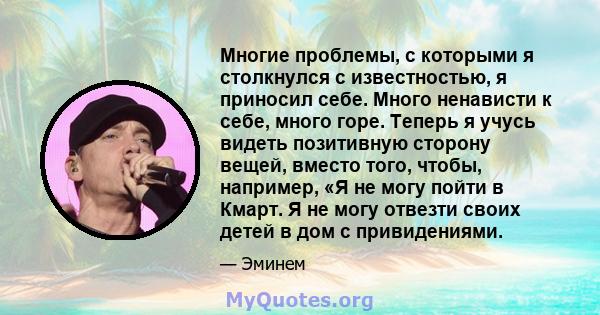 Многие проблемы, с которыми я столкнулся с известностью, я приносил себе. Много ненависти к себе, много горе. Теперь я учусь видеть позитивную сторону вещей, вместо того, чтобы, например, «Я не могу пойти в Кмарт. Я не