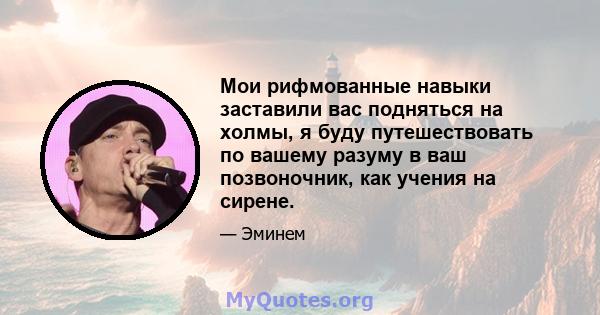 Мои рифмованные навыки заставили вас подняться на холмы, я буду путешествовать по вашему разуму в ваш позвоночник, как учения на сирене.