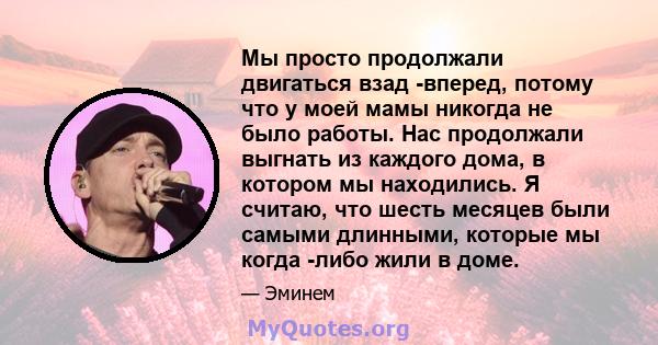 Мы просто продолжали двигаться взад -вперед, потому что у моей мамы никогда не было работы. Нас продолжали выгнать из каждого дома, в котором мы находились. Я считаю, что шесть месяцев были самыми длинными, которые мы