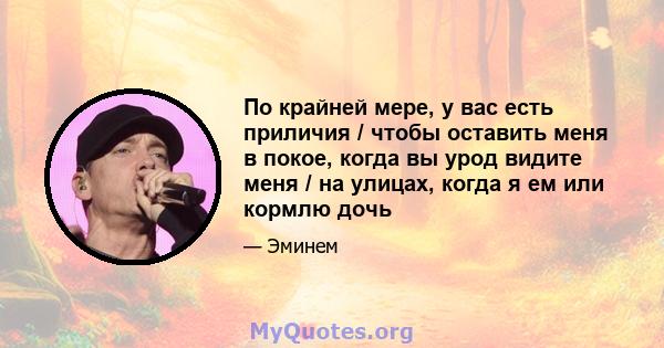 По крайней мере, у вас есть приличия / чтобы оставить меня в покое, когда вы урод видите меня / на улицах, когда я ем или кормлю дочь