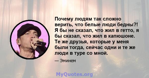 Почему людям так сложно верить, что белые люди бедны?! Я бы не сказал, что жил в гетто, я бы сказал, что жил в капюшоне. Те же друзья, которые у меня были тогда, сейчас одни и те же люди в туре со мной.