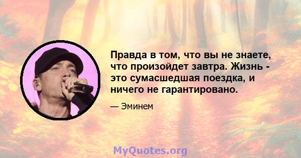 Правда в том, что вы не знаете, что произойдет завтра. Жизнь - это сумасшедшая поездка, и ничего не гарантировано.