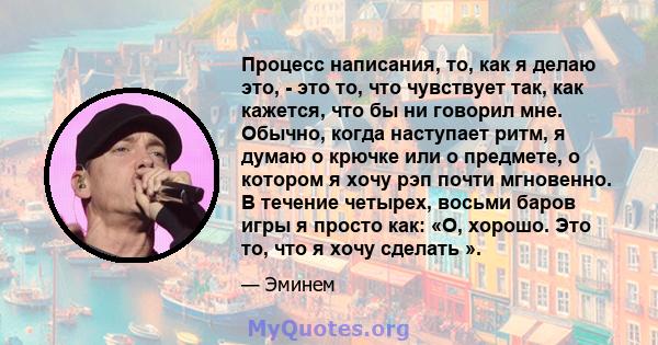 Процесс написания, то, как я делаю это, - это то, что чувствует так, как кажется, что бы ни говорил мне. Обычно, когда наступает ритм, я думаю о крючке или о предмете, о котором я хочу рэп почти мгновенно. В течение