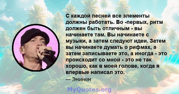 С каждой песней все элементы должны работать. Во -первых, ритм должен быть отличным - вы начинаете там. Вы начинаете с музыки, а затем следуют идеи. Затем вы начинаете думать о рифмах, а затем записываете это, а иногда