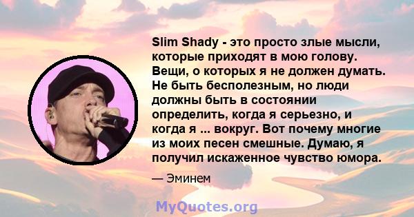 Slim Shady - это просто злые мысли, которые приходят в мою голову. Вещи, о которых я не должен думать. Не быть бесполезным, но люди должны быть в состоянии определить, когда я серьезно, и когда я ... вокруг. Вот почему